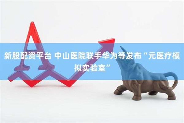新股配资平台 中山医院联手华为等发布“元医疗模拟实验室”