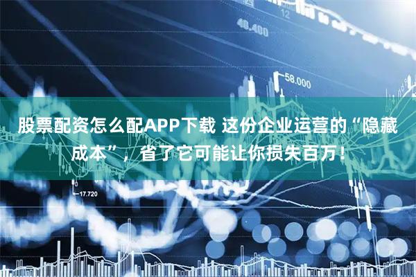 股票配资怎么配APP下载 这份企业运营的“隐藏成本”，省了它可能让你损失百万！