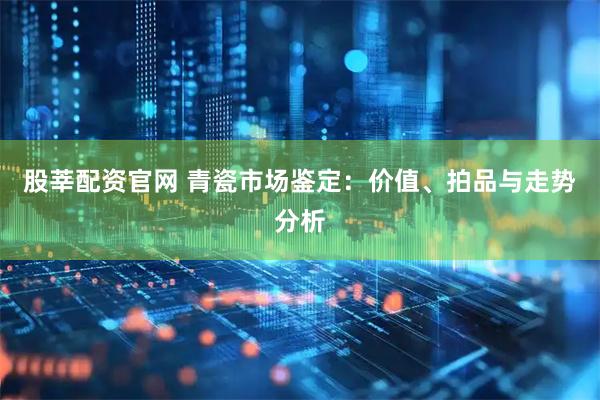 股莘配资官网 青瓷市场鉴定：价值、拍品与走势分析