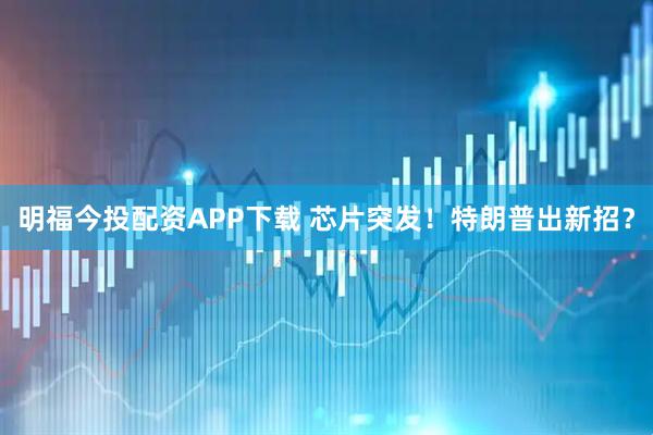 明福今投配资APP下载 芯片突发！特朗普出新招？
