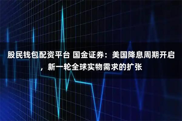 股民钱包配资平台 国金证券：美国降息周期开启，新一轮全球实物需求的扩张
