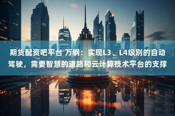 期货配资吧平台 万钢：实现L3、L4级别的自动驾驶，需要智慧的道路和云计算技术平台的支撑