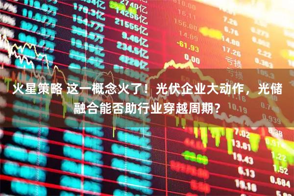火星策略 这一概念火了！光伏企业大动作，光储融合能否助行业穿越周期？