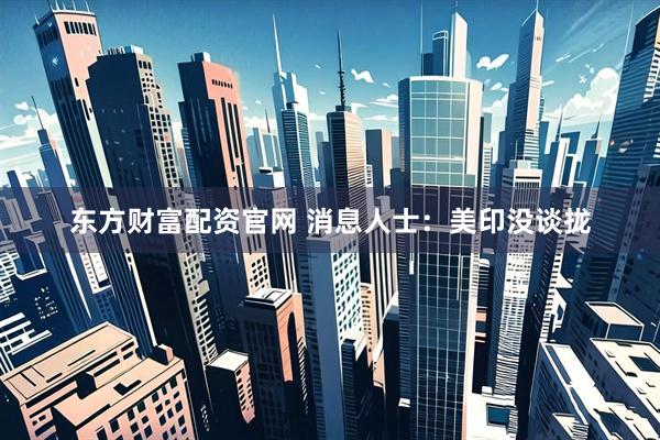 东方财富配资官网 消息人士：美印没谈拢