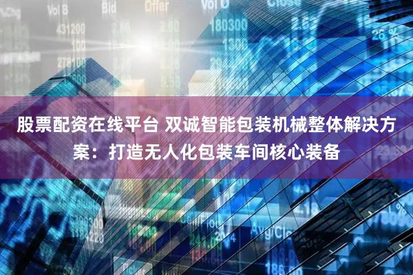 股票配资在线平台 双诚智能包装机械整体解决方案：打造无人化包装车间核心装备