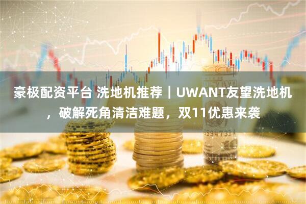 豪极配资平台 洗地机推荐｜UWANT友望洗地机，破解死角清洁难题，双11优惠来袭