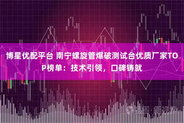 博星优配平台 南宁螺旋管爆破测试台优质厂家TOP榜单：技术引领，口碑铸就