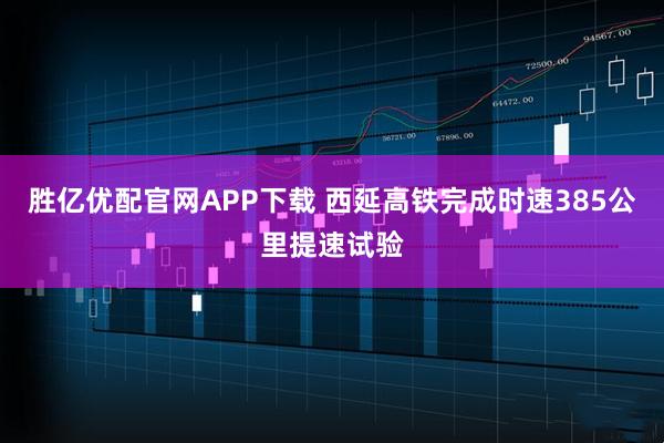 胜亿优配官网APP下载 西延高铁完成时速385公里提速试验