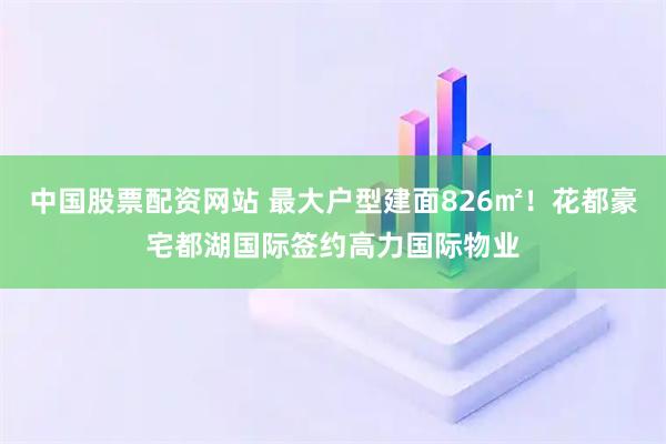 中国股票配资网站 最大户型建面826㎡！花都豪宅都湖国际签约高力国际物业