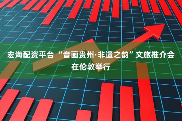 宏海配资平台 “音画贵州·非遗之韵”文旅推介会在伦敦举行