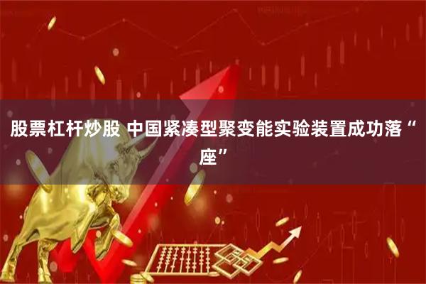 股票杠杆炒股 中国紧凑型聚变能实验装置成功落“座”