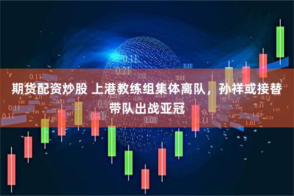 期货配资炒股 上港教练组集体离队，孙祥或接替带队出战亚冠