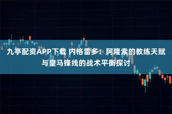 九亭配资APP下载 内格雷多：阿隆索的教练天赋与皇马锋线的战术平衡探讨