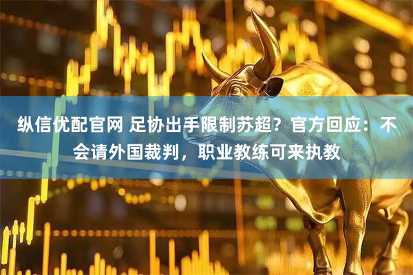 纵信优配官网 足协出手限制苏超？官方回应：不会请外国裁判，职业教练可来执教