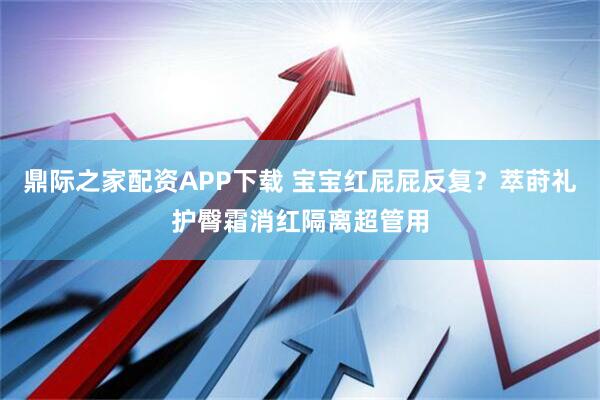 鼎际之家配资APP下载 宝宝红屁屁反复？萃莳礼护臀霜消红隔离超管用
