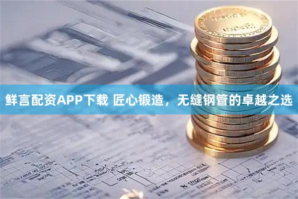 鲜言配资APP下载 匠心锻造，无缝钢管的卓越之选