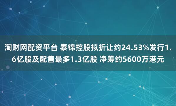 淘财网配资平台 泰锦控股拟折让约24.53%发行1.6亿股及配售最多1.3亿股 净筹约5600万港元