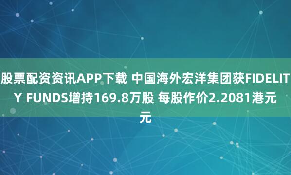 股票配资资讯APP下载 中国海外宏洋集团获FIDELITY FUNDS增持169.8万股 每股作价2.2081港元