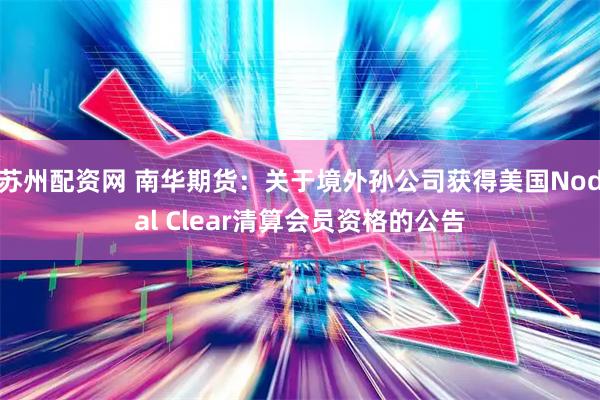 苏州配资网 南华期货：关于境外孙公司获得美国Nodal Clear清算会员资格的公告