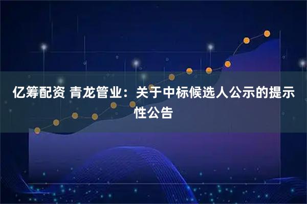 亿筹配资 青龙管业：关于中标候选人公示的提示性公告