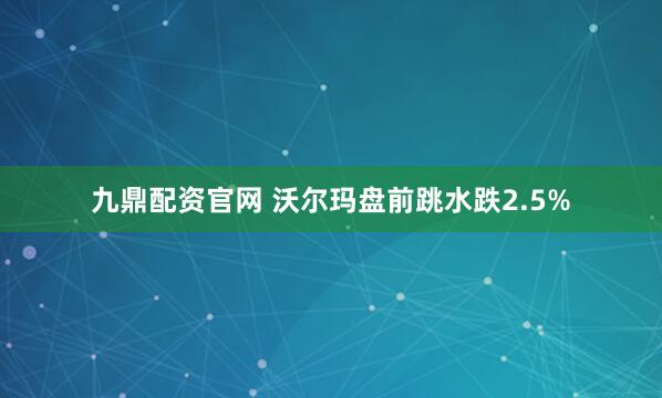 九鼎配资官网 沃尔玛盘前跳水跌2.5%