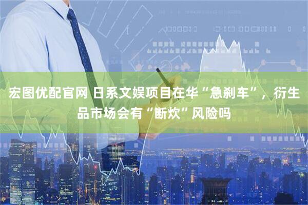 宏图优配官网 日系文娱项目在华“急刹车”，衍生品市场会有“断炊”风险吗
