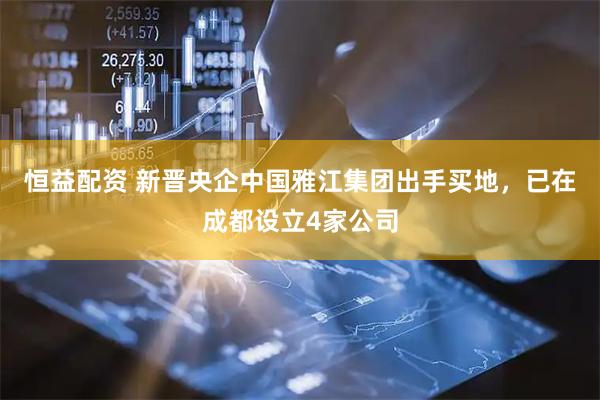 恒益配资 新晋央企中国雅江集团出手买地，已在成都设立4家公司