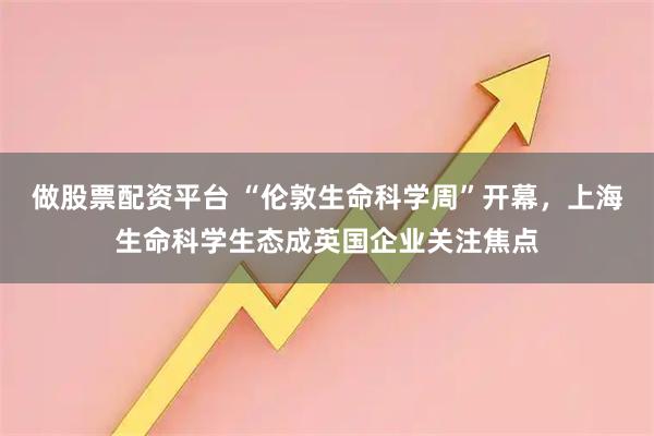 做股票配资平台 “伦敦生命科学周”开幕，上海生命科学生态成英国企业关注焦点