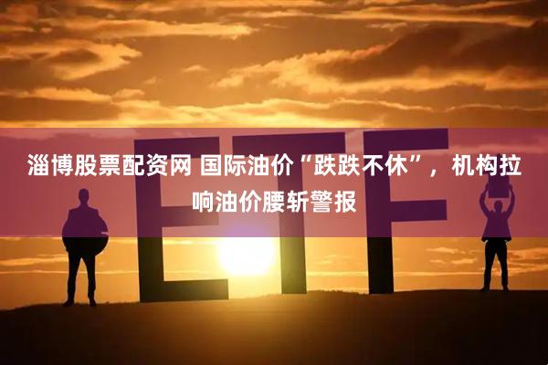 淄博股票配资网 国际油价“跌跌不休”，机构拉响油价腰斩警报