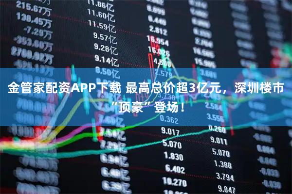 金管家配资APP下载 最高总价超3亿元，深圳楼市“顶豪”登场！