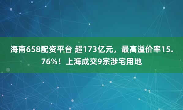 海南658配资平台 超173亿元，最高溢价率15.76%！上海成交9宗涉宅用地