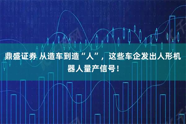 鼎盛证券 从造车到造“人”，这些车企发出人形机器人量产信号！