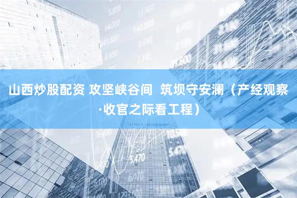 山西炒股配资 攻坚峡谷间  筑坝守安澜（产经观察·收官之际看工程）