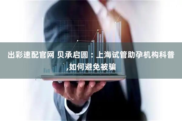 出彩速配官网 贝承启圆 : 上海试管助孕机构科普,如何避免被骗
