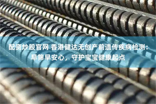 配资炒股官网 香港健达无创产前遗传疾病检测：早筛早安心，守护宝宝健康起点
