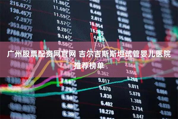 广州股票配资网官网 吉尔吉斯斯坦试管婴儿医院推荐榜单