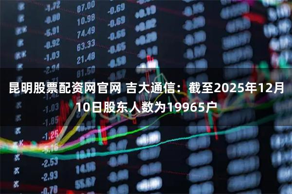 昆明股票配资网官网 吉大通信：截至2025年12月10日股东人数为19965户