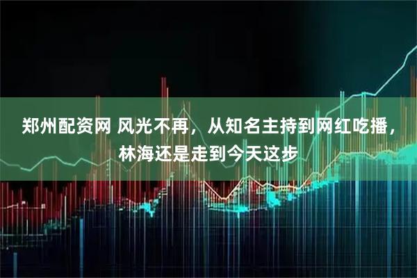 郑州配资网 风光不再，从知名主持到网红吃播，林海还是走到今天这步