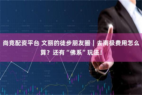 尚竞配资平台 文丽的徒步朋友圈｜去南极费用怎么算？还有“佛系”玩法！