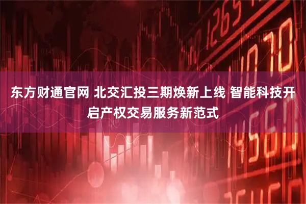 东方财通官网 北交汇投三期焕新上线 智能科技开启产权交易服务新范式