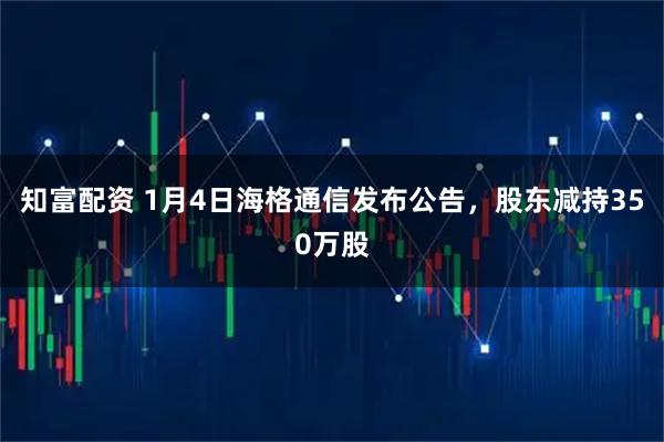 知富配资 1月4日海格通信发布公告，股东减持350万股