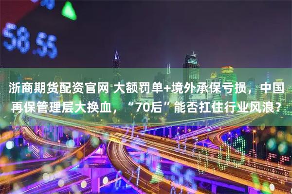 浙商期货配资官网 大额罚单+境外承保亏损，中国再保管理层大换血，“70后”能否扛住行业风浪？