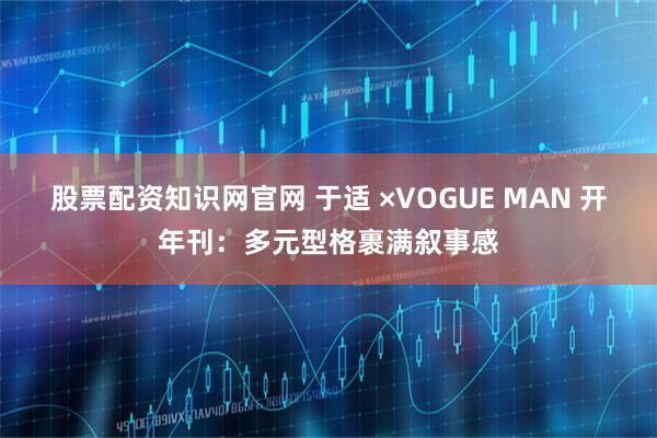 股票配资知识网官网 于适 ×VOGUE MAN 开年刊：多元型格裹满叙事感