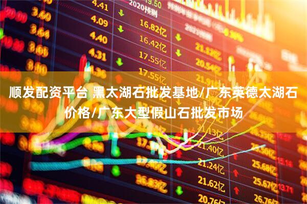 顺发配资平台 黑太湖石批发基地/广东英德太湖石价格/广东大型假山石批发市场