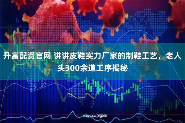 升富配资官网 讲讲皮鞋实力厂家的制鞋工艺，老人头300余道工序揭秘