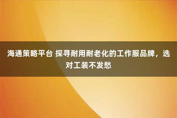 海通策略平台 探寻耐用耐老化的工作服品牌，选对工装不发愁