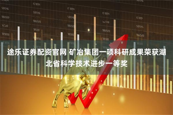 途乐证券配资官网 矿冶集团一项科研成果荣获湖北省科学技术进步一等奖