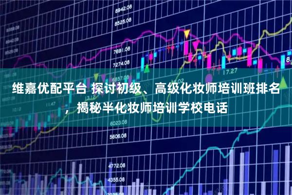 维嘉优配平台 探讨初级、高级化妆师培训班排名，揭秘半化妆师培训学校电话