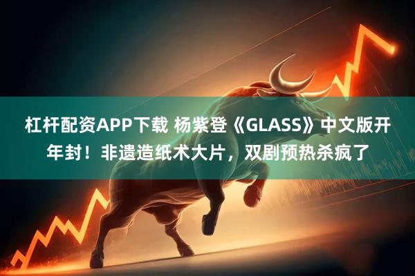 杠杆配资APP下载 杨紫登《GLASS》中文版开年封！非遗造纸术大片，双剧预热杀疯了