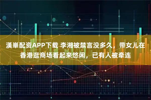 漢崋配资APP下载 李湘被禁言没多久，带女儿在香港逛商场看起来悠闲，已有人被牵连